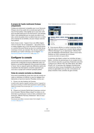 Page 130130
La console
À propos de l’audio multicanal (Cubase 
uniquement)
Cubase est entièrement compatible avec le son Surround. 
Chaque voie et bus audio de la console peut gérer 6 ca-
naux de haut-parleur. Cela signifie que si vous avez confi-
guré une piste audio pour le son Surround 5.1 par exemple, 
celle-ci sera représentée par une seule voie dans la con-
sole, comme les pistes mono ou stéréo (mais son vu-mètre 
sera composé de six échelles, une pour chaque canal de 
haut-parleur).
Autre chose à noter :...