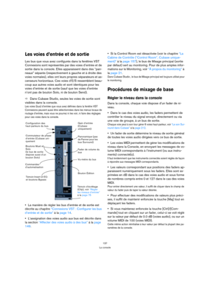 Page 137137
La console
Les voies d’entrée et de sortie
Les bus que vous avez configurés dans la fenêtres VST 
Connexions sont représentés par des voies d’entrée et de 
sortie dans la console. Elles apparaissent dans des “pan-
neaux” séparés (respectivement à gauche et à droite des 
voies normales), elles ont leurs propres séparateurs et as-
censeurs horizontaux. Ces voies d’E/S ressemblent beau-
coup aux autres voies audio et sont identiques pour les 
voies d’entrée et de sortie (sauf que les voies d’entrée...