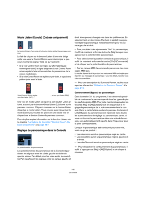 Page 140140
La console
Mode Listen (Écoute) (Cubase uniquement)
Le bouton Listen d’une voie et le bouton Listen global du panneau com-
mun.
Le fait de cliquer sur le bouton Listen d’une voie dirige 
cette voie vers la Control Room sans interrompre le par-
cours normal du signal. Voilà ce qu’il advient :
 Si la voie Control Room est réglée sur after-fader (aussi 
nommé post-fader), le signal dirigé vers la voie Control Room 
arrivera après le fader et les contrôles de panoramique de la 
voie en mode Listen.
 Si...