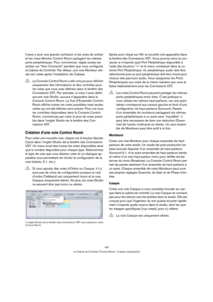 Page 160160
La Cabine de Contrôle (“Control Room”, Cubase uniquement)
Il peut y avoir une grande confusion si les voies de sorties 
et les voies Monitor Control Room partagent les mêmes 
ports périphériques. Pour commencer, réglez toutes les 
sorties sur “Non Connecté” pendant que vous configurez 
la Cabine de Contrôle. Par défaut, une voie Moniteur sté-
réo est créée après l’installation de Cubase.
Création d’une voie Control Room
Pour créer une nouvelle voie, cliquez sur le bouton Ajouter 
Canal dans l’onglet...