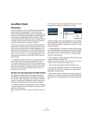 Page 178178
Effets audio
Les effets d’Insert
Présentation
Comme l’indique leur nom, les effets d’Insert sont insérés 
dans le parcours du signal audio – cela veut dire que 
l’audio sera envoyé dans l’effet. Vous pouvez appliquer un 
maximum de huit effets d’Insert différents, indépendamment 
pour chaque voie audio (piste audio, de groupe, d’effet, 
voie d’Instrument VST ou Rewire) ou bus. Le signal traverse 
les effets en série, du haut vers le bas, selon les parcours 
du signal, décrits dans les schémas...