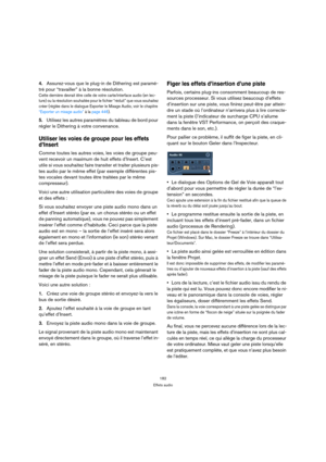 Page 182182
Effets audio
4.Assurez-vous que le plug-in de Dithering est paramé-
tré pour “travailler” à la bonne résolution. 
Cette dernière devrait être celle de votre carte/interface audio (en lec-
ture) ou la résolution souhaitée pour le fichier “réduit” que vous souhaitez 
créer (réglée dans le dialogue Exporter le Mixage Audio, voir le chapitre 
“Exporter un mixage audio” à la page 446).
5.Utilisez les autres paramètres du tableau de bord pour 
régler le Dithering à votre convenance.
Utiliser les voies de...