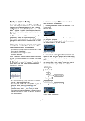 Page 185185
Effets audio
Configurer les envois (Sends)
La prochaine étape consiste à configurer et à assigner un 
envoi, de la voie audio vers la voie FX. Cela peut se faire 
dans la console (panneau d’extension), dans la fenêtre 
Configuration de Voie ou dans l’Inspecteur pour la piste 
audio. L’exemple ci-dessous montre la fenêtre de Confi-
guration de Voie, mais la procédure est identique dans les 
trois cas :
1.Cliquez sur le bouton “e” d’une voie audio pour faire 
apparaître sa fenêtre de Configuration de...