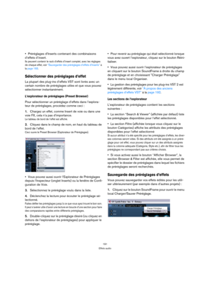 Page 191191
Effets audio
Préréglages d’Inserts contenant des combinaisons 
d’effets d’insert.
Ils peuvent contenir le rack d’effets d’insert complet, avec les réglages 
de chaque effet, voir “Sauvegarder des préréglages d’effets d’Inserts” à 
la page 193.
Sélectionner des préréglages d’effet
La plupart des plug-ins d’effets VST sont livrés avec un 
certain nombre de préréglages utiles et que vous pouvez 
sélectionner instantanément. 
L’explorateur de préréglages (Preset Browser) 
Pour sélectionner un préréglage...