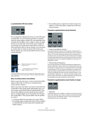 Page 218218
Son Surround (Cubase uniquement)
Le potentiomètre LFE (tous modes)
Si la configuration sélectionnée inclut un canal LFE (canal 
de subwoofer, ou Low Frequency Emitter), un potentio-
mètre de niveau séparé, repéré LFE, sera disponible dans 
la fenêtre SurroundPan. Il sert à régler le niveau du signal 
envoyé sur le canal LFE. Vous pouvez aussi le régler en 
vous servant de la petite barre rouge située à droite du 
Surround Panner dans la voie de console, ou en inscrivant 
un nombre dans le champ de...