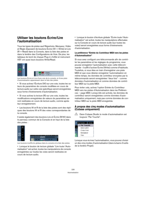 Page 226226
Automatisation
Utiliser les boutons Écrire/Lire 
l’automatisation
Tous les types de pistes sauf Répertoire, Marqueur, Vidéo 
et Règle disposent de boutons Écrire (W = Write) et Lire 
(R = Read) dans la Console, dans la liste des pistes et 
dans la fenêtre des Configurations de Voie. De plus, les 
tableaux de bord de chaque Plug-in d’effet et instrument 
VST ont aussi leurs boutons Write/Read.
Les boutons Écrire et Lire d’une voie de la console, et d’une piste 
d’automatisation apparaissant dans la...