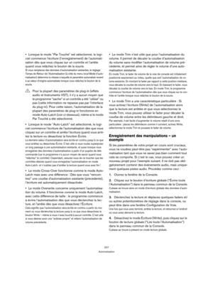 Page 227227
Automatisation
Lorsque le mode “Par Touché” est sélectionné, le logi-
ciel commence l’écriture (l’enregistrement) de l’automati-
sation dès que vous cliquez sur un contrôle et l’arrête 
quand vous relâchez le bouton de la souris.
Si vous remplacez des données d’automatisation existantes, le réglage 
Temps de Retour de l’Automatisation (à côté du menu local Mode d’auto-
matisation) détermine la vitesse à laquelle le paramètre automatisé revient 
à sa valeur d’origine automatisée lorsque vous relâchez...