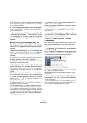 Page 228228
Automatisation
5.Déclenchez la lecture, et regardez la fenêtre Console.
Toutes les manipulations effectuées précédemment en cours de lecture 
seront reproduites exactement.
6.Si vous désirez refaire quelque chose, activez à nou-
veau le mode d’écriture (Write), et relancez la lecture de-
puis le même endroit.
Rien ne vous empêche d’activer les boutons W et R si-
multanément, si vous désirez à la fois regarder et écouter 
vos manipulations sur la console tout en enregistrant des 
mouvements de fader...