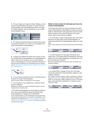Page 230230
Automatisation
3.Si vous cliquez sur la ligne de Valeur Statique, un évé-
nement d’automatisation est ajouté, le mode de lecture 
d’automatisation est automatiquement activé, et la ligne 
de “Valeur statique” noire se transforme en une courbe 
d’automatisation bleue.
4.En cliquant-maintenant enfoncé le bouton de la souris, 
vous pouvez dessiner une courbe, ce qui enregistre une 
série d’événements d’automatisation.
5.Lorsque vous relâchez le bouton de la souris, le nom-
bre d’événements...