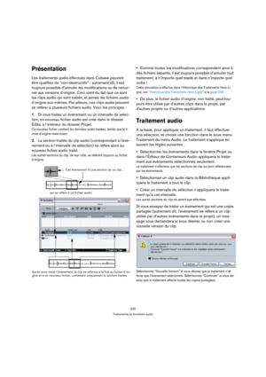 Page 235235
Traitements et fonctions audio
Présentation
Les traitements audio effectués dans Cubase peuvent 
être qualifiés de “non-destructifs” : autrement dit, il est 
toujours possible d’annuler les modifications ou de retour-
ner aux versions d’origine. Ceci vient du fait que ce sont 
les clips audio qui sont traités, et jamais les fichiers audio 
d’origine eux-mêmes. Par ailleurs, ces clips audio peuvent 
se référer à plusieurs fichiers audio. Voici les principes :
1.Si vous traitez un événement ou un...