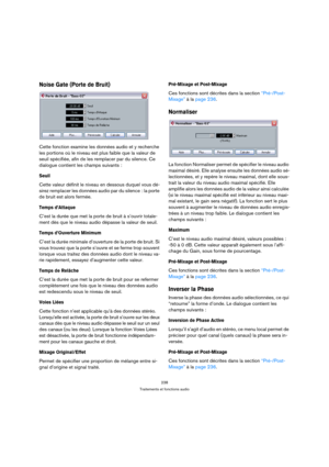 Page 238238
Traitements et fonctions audio
Noise Gate (Porte de Bruit)
Cette fonction examine les données audio et y recherche 
les portions où le niveau est plus faible que la valeur de 
seuil spécifiée, afin de les remplacer par du silence. Ce 
dialogue contient les champs suivants :
Seuil
Cette valeur définit le niveau en dessous duquel vous dé-
sirez remplacer les données audio par du silence : la porte 
de bruit est alors fermée.
Temps d’Attaque
C’est la durée que met la porte de bruit à s’ouvrir totale-...
