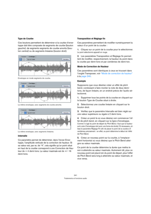 Page 241241
Traitements et fonctions audio
Type de Courbe
Ces boutons permettent de déterminer si la courbe d’enve-
loppe doit être composée de segments de courbe (bouton 
gauche), de segments segments de courbe amortis (bou-
ton central) ou de segments linéaires (bouton droit).
Enveloppe en mode segments de courbe.
La même enveloppe, avec segments de courbe amortis.
La même enveloppe, avec segments linéaires.
Intervalle
Ce paramètre permet de déterminer, dans l’écran Enve-
loppe, l’amplitude verticale de la...