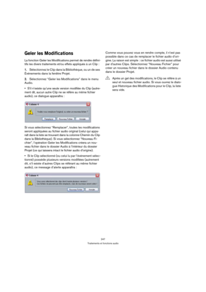 Page 247247
Traitements et fonctions audio
Geler les Modifications
La fonction Geler les Modifications permet de rendre défini-
tifs les divers traitements et/ou effets appliqués à un Clip :
1.Sélectionnez le Clip dans la Bibliothèque, ou un de ses 
Événements dans la fenêtre Projet.
2.Sélectionnez “Geler les Modifications” dans le menu 
Audio.
S’il n’existe qu’une seule version modifiée du Clip (autre-
ment dit, aucun autre Clip ne se réfère au même fichier 
audio), ce dialogue apparaîtra :
Si vous sélectionnez...
