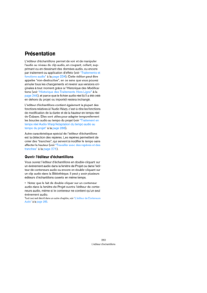 Page 253253
L’éditeur d’échantillons
Présentation
L’éditeur d’échantillons permet de voir et de manipuler 
l’audio au niveau du clip audio, en coupant, collant, sup-
primant ou en dessinant des données audio, ou encore 
par traitement ou application d’effets (voir “Traitements et 
fonctions audio” à la page 234). Cette édition peut être 
appelée “non-destructive”, en ce sens que vous pouvez 
annuler tous les changements et revenir aux versions ori-
ginales à tout moment grâce à l’Historique des Modifica-
tions...