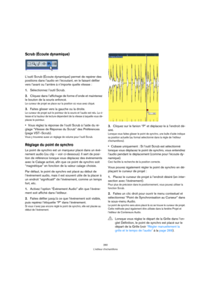 Page 260260
L’éditeur d’échantillons
Scrub (Écoute dynamique)
L’outil Scrub (Écoute dynamique) permet de repérer des 
positions dans l’audio en l’écoutant, en le faisant défiler 
vers l’avant ou l’arrière à n’importe quelle vitesse :
1.Sélectionnez l’outil Scrub.
2.Cliquez dans l’affichage de forme d’onde et maintenez 
le bouton de la souris enfoncé.
Le curseur de projet se place sur la position où vous avez cliqué.
3.Faites glisser vers la gauche ou la droite.
Le curseur de projet suit le pointeur de la souris...