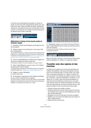 Page 271271
L’éditeur d’échantillons
La boucle sera automatiquement ajustée au tempo du 
projet, et suivra tout autre changement de tempo que vous 
ferez par la suite ! Dans la fenêtre de Projet, l’événement 
audio aura un symbole de note avec deux flèches en haut 
à droite. Le symbole de note indique le mode Ordonner et 
les flèches que le fichier a été étiré.
Déterminer le tempo d’une boucle audio et 
trancher l’audio
1.Importez un fichier audio adéquat, par exemple ne bou-
cle de batterie.
2.Double-cliquez...