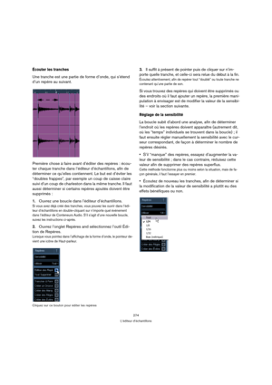 Page 274274
L’éditeur d’échantillons
Écouter les tranches 
Une tranche est une partie de forme d’onde, qui s’étend 
d’un repère au suivant.
Première chose à faire avant d’éditer des repères : écou-
ter chaque tranche dans l’éditeur d’échantillons, afin de 
déterminer ce qu’elles contiennent. Le but est d’éviter les 
“doubles frappes”, par exemple un coup de caisse claire 
suivi d’un coup de charleston dans la même tranche. Il faut 
aussi déterminer si certains repères ajoutés doivent être 
supprimés :
1.Ouvrez...
