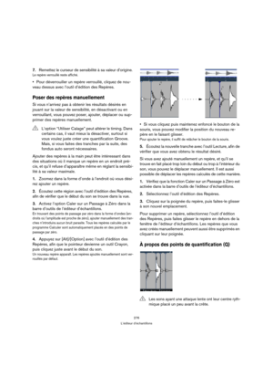 Page 276276
L’éditeur d’échantillons
7.Remettez le curseur de sensibilité à sa valeur d’origine.
Le repère verrouillé reste affiché.
Pour déverrouiller un repère verrouillé, cliquez de nou-
veau dessus avec l’outil d’édition des Repères.
Poser des repères manuellement
Si vous n’arrivez pas à obtenir les résultats désirés en 
jouant sur la valeur de sensibilité, en désactivant ou en 
verrouillant, vous pouvez poser, ajouter, déplacer ou sup-
primer des repères manuellement.
Ajouter des repères à la main peut être...