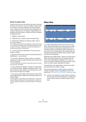 Page 279279
L’éditeur d’échantillons
Réduire les Espaces Vides
Cette fonction du sous-menu Avancé est utile si vous avez 
découpé une boucle en vue d’en modifier le tempo. Ajus-
ter le tempo à une valeur inférieure au tempo d’origine 
crée un espace entre les tranches. Plus la différence de 
tempo est grande, plus ces espaces s’agrandissent. Ce 
problème peut être résolu en utilisant la fonction “Réduire 
les Espaces Vides”.
1.Réglez le tempo désiré.
2.Sélectionnez le conteneur dans la fenêtre Projet....