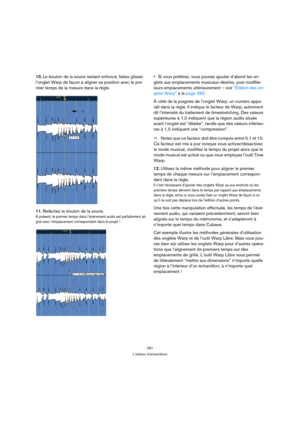 Page 281281
L’éditeur d’échantillons
10.Le bouton de la souris restant enfoncé, faites glisser 
l’onglet Warp de façon à aligner sa position avec le pre-
mier temps de la mesure dans la règle.
11.Relâchez le bouton de la souris.
À présent, le premier temps dans l’événement audio est parfaitement ali-
gné avec l’emplacement correspondant dans le projet !
Si vous préférez, vous pouvez ajouter d’abord les on-
glets aux emplacements musicaux désirés, puis modifier 
leurs emplacements ultérieurement – voir “Édition...