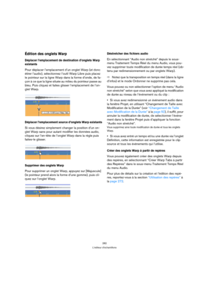 Page 282282
L’éditeur d’échantillons
Édition des onglets Warp
Déplacer l’emplacement de destination d’onglets Warp 
existants
Pour déplacer l’emplacement d’un onglet Warp (et donc 
étirer l’audio), sélectionnez l’outil Warp Libre puis placez 
le pointeur sur la ligne Warp dans la forme d’onde, de fa-
çon à ce que la ligne située au milieu du pointeur passe au 
bleu. Puis cliquez et faites glisser l’emplacement de l’on-
glet Warp. 
Déplacer l’emplacement source d’onglets Warp existants
Si vous désirez simplement...