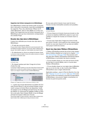 Page 301301
La Bibliothèque
Supprimer des fichiers manquants de la Bibliothèque
Si la Bibliothèque contient des fichiers audio ne pouvant 
être ni retrouvés ni reconstruits, il peut être souhaitable de 
les supprimer. Pour cela, sélectionnez “Effacer les Fi-
chiers Manquants” dans le menu Média ou le menu con-
textuel. Ceci supprimera tous les fichiers manquants de la 
Bibliothèque ainsi que leurs événements correspondants 
de la fenêtre Projet.
Écouter des clips dans la Bibliothèque
Il existe trois méthodes...