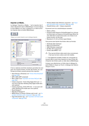 Page 302302
La Bibliothèque
Importer un Media…
Le dialogue “Importer un Media…” sert à importer des fi-
chiers directement dans la Bibliothèque. Il s’ouvre depuis 
le menu Média ou le menu contextuel ou à l’aide du bou-
ton Importer dans la fenêtre Bibliothèque.
C’est un sélecteur de fichier standard, permettant de navi-
guer vers d’autres fichiers, écouter des fichiers, etc. Les 
formats de fichiers suivants peuvent être importés  :
 Wave (Normal ou Broadcast, voir “Fichiers Wave Broadcast” 
à la page 450)...