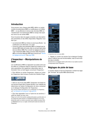 Page 341341
Paramètres temps réel et effets MIDI
Introduction
Vous pouvez, pour chaque piste MIDI, définir un certain 
nombre de paramètres MIDI ou modificateurs et d’effets 
MIDI – ce qui affectera la lecture des données MIDI, en 
“transformant” les événements MIDI en temps réel avant 
leur envoi sur les sorties MIDI.
Vous trouverez dans les pages suivantes une description 
des paramètres et des effets disponibles. Rappelez-vous 
bien que :
 Les événements MIDI eux-mêmes ne seront pas affectés – les...