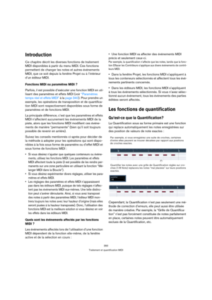 Page 350350
Traitement et quantification MIDI
Introduction
Ce chapitre décrit les diverses fonctions de traitement 
MIDI disponibles à partir du menu MIDI. Ces fonctions 
permettent de changer les notes et autres événements 
MIDI, que ce soit depuis la fenêtre Projet ou à l’intérieur 
d’un éditeur MIDI.
Fonctions MIDI ou paramètres MIDI ?
Parfois, il est possible d’exécuter une fonction MIDI en uti-
lisant des paramètres et effets MIDI (voir “Paramètres 
temps réel et effets MIDI” à la page 340). Pour prendre un...