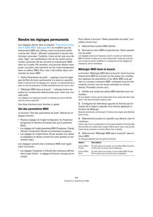 Page 356356
Traitement et quantification MIDI
Rendre les réglages permanents
Les réglages décrits dans le chapitre “Paramètres temps 
réel et effets MIDI” à la page 340 ne modifient pas les 
événements MIDI eux-mêmes, mais fonctionnent plutôt 
comme des “filtres”, affectant uniquement la lecture des 
données musicales. Toutefois, il peut arriver que vous dé-
siriez “figer” ces modifications afin de les rendre perma-
nentes, autrement dit les convertir en événements MIDI 
réels sur la piste. Par exemple, vous...