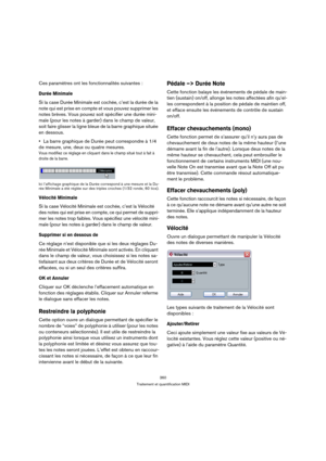 Page 360360
Traitement et quantification MIDI
Ces paramètres ont les fonctionnalités suivantes :
Durée Minimale
Si la case Durée Minimale est cochée, c’est la durée de la 
note qui est prise en compte et vous pouvez supprimer les 
notes brèves. Vous pouvez soit spécifier une durée mini-
male (pour les notes à garder) dans le champ de valeur, 
soit faire glisser la ligne bleue de la barre graphique située 
en dessous.
La barre graphique de Durée peut correspondre à 1/4 
de mesure, une, deux ou quatre mesures....