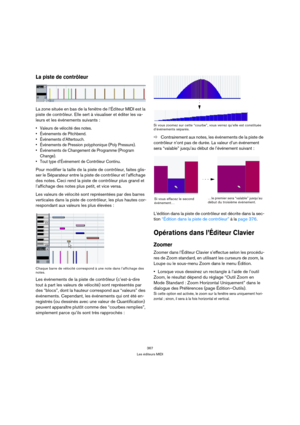Page 367367
Les éditeurs MIDI
La piste de contrôleur
La zone située en bas de la fenêtre de l’Éditeur MIDI est la 
piste de contrôleur. Elle sert à visualiser et éditer les va-
leurs et les événements suivants :
 Valeurs de vélocité des notes.
 Événements de Pitchbend.
 Événements d’Aftertouch.
 Événements de Pression polyphonique (Poly Pressure).
 Événements de Changement de Programme (Program 
Change).
 Tout type d’Événement de Contrôleur Continu.
Pour modifier la taille de la piste de contrôleur, faites...