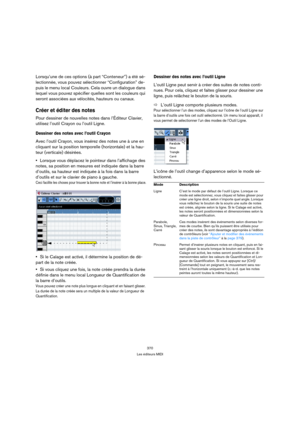 Page 370370
Les éditeurs MIDI
Lorsqu’une de ces options (à part “Conteneur”) a été sé-
lectionnée, vous pouvez sélectionner “Configuration” de-
puis le menu local Couleurs. Cela ouvre un dialogue dans 
lequel vous pouvez spécifier quelles sont les couleurs qui 
seront associées aux vélocités, hauteurs ou canaux.
Créer et éditer des notes
Pour dessiner de nouvelles notes dans l’Éditeur Clavier, 
utilisez l’outil Crayon ou l’outil Ligne.
Dessiner des notes avec l’outil Crayon
Avec l’outil Crayon, vous insérez des...