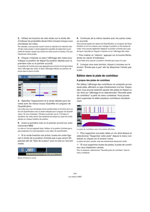 Page 376376
Les éditeurs MIDI
2.Utilisez les boutons de note situés sur la droite afin 
d’indiquer les propriétés devant être incluses lorsque vous 
introduisez les notes.
Par exemple, vous pourriez vouloir inclure la vélocité et la vélocité note-
off des notes jouées. Il serait également possible de désactiver la pro-
priété de hauteur auquel cas toutes les notes auront la hauteur C3, peu 
importe les notes jouées.
3.Cliquez n’importe où dans l’affichage des notes pour 
indiquer la position de départ (la...