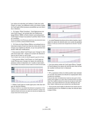 Page 378378
Les éditeurs MIDI
Les valeurs de vélocités sont éditées à l’aide des outils 
Crayon ou Ligne. Les différents outils et les divers modes 
de l’outil Ligne offrent plusieurs possibilités qui sont décri-
tes ci-dessous :
ÖSi l’option “Piste Contrôleur : Outil Sélectionner de-
vient Outil Crayon” est activée dans les Préférences 
(page Édition–MIDI), la flèche devient automatiquement 
l’outil Crayon lorsque vous placez le pointeur dans l’écran 
du contrôleur.
Si vous avez besoin de la Flèche pour...