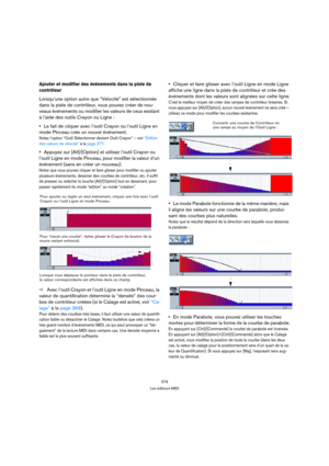 Page 379379
Les éditeurs MIDI
Ajouter et modifier des événements dans la piste de 
contrôleur
Lorsqu’une option autre que “Vélocité” est sélectionnée 
dans la piste de contrôleur, vous pouvez créer de nou-
veaux événements ou modifier les valeurs de ceux existant 
à l’aide des outils Crayon ou Ligne :
Le fait de cliquer avec l’outil Crayon ou l’outil Ligne en 
mode Pinceau crée un nouvel événement.
Notez l’option “Outil Sélectionner devient Outil Crayon” – voir “Édition 
des valeurs de vélocité” à la page 377....