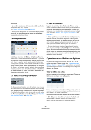 Page 384384
Les éditeurs MIDI
Remarque:
Le nombre de colonnes de la liste dépend de la sélection 
d’une Drum Map pour la piste.
Voir “Travailler avec des Drum Maps” à la page 386.
Vous pouvez réorganiser les colonnes en déplaçant leur 
entête, et les redimensionner en déplaçant les sépara-
teurs situés entre les entêtes.
L’affichage des notes
L’affichage des notes de l’Éditeur de Rythme affiche les 
notes sous la forme de symboles de diamants. La position 
verticale des notes correspond à la liste des sons de...