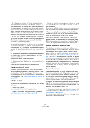 Page 385385
Les éditeurs MIDI
Si le Calage est activé et si “Utiliser la Quantification 
Globale” est désactivé sur la barre d’outils, la note va se 
caler aux positions en fonction de la valeur de Quantifica-
tion établie pour le son dans la liste des sons de batterie.
Vous pouvez établir diverses valeurs de Quantification pour divers sons de 
batterie. Vous pouvez par exemple souhaiter que les notes de charleston 
(Hi Hat) se calent sur des doubles-croches (1/16) là où la caisse claire 
(Snare) et la grosse...