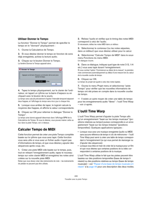 Page 433433
Travailler avec la piste Tempo
Utiliser Donner le Tempo
La fonction “Donner le Tempo” permet de spécifier le 
tempo en le “donnant” physiquement :
1.Ouvrez la Calculatrice de Tempo.
2.Si vous désirez donner le tempo en fonction de sons 
déjà enregistrés, activez la lecture audio.
3.Cliquez sur le bouton Donner le Tempo.
La fenêtre Donner le Tempo apparaît alors.
4.Tapez le tempo physiquement, sur le clavier de l’ordi-
nateur, en tapant un rythme sur la barre d’espace ou en 
cliquant avec le bouton de...