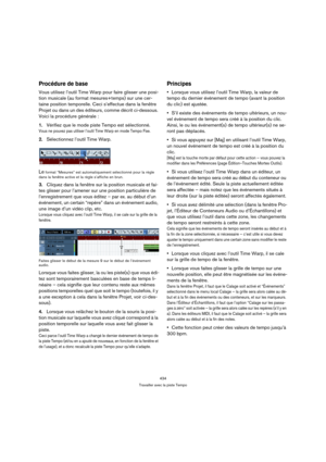 Page 434434
Travailler avec la piste Tempo
Procédure de base
Vous utilisez l’outil Time Warp pour faire glisser une posi-
tion musicale (au format mesures+temps) sur une cer-
taine position temporelle. Ceci s’effectue dans la fenêtre 
Projet ou dans un des éditeurs, comme décrit ci-dessous. 
Voici la procédure générale :
1.Vérifiez que le mode piste Tempo est sélectionné.
Vous ne pouvez pas utiliser l’outil Time Warp en mode Tempo Fixe.
2.Sélectionnez l’outil Time Warp.
Le format “Mesures” est automatiquement...
