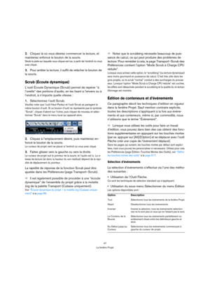 Page 4747
La fenêtre Projet
2.Cliquez là où vous désirez commencer la lecture, et 
maintenez enfoncé le bouton de la souris.
Seule la piste sur laquelle vous cliquez est lue, à partir de l’endroit où vous 
avez cliqué.
3.Pour arrêter la lecture, il suffit de relâcher le bouton de 
la souris.
Scrub (Écoute dynamique)
L’outil Écoute Dynamique (Scrub) permet de repérer “à 
l’oreille” des portions d’audio, en les lisant à l’envers ou à 
l’endroit, à n’importe quelle vitesse :
1.Sélectionnez l’outil Scrub.
Veuillez...
