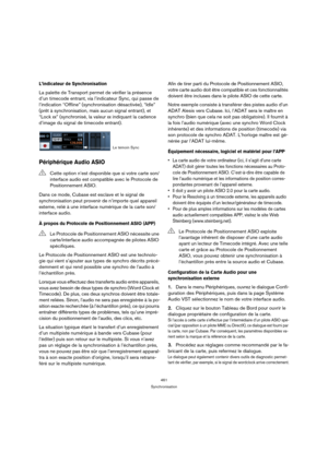 Page 461461
Synchronisation
L’indicateur de Synchronisation
La palette de Transport permet de vérifier la présence 
d’un timecode entrant, via l’indicateur Sync, qui passe de 
l’indication “Offline” (synchronisation désactivée), “Idle” 
(prêt à synchronisation, mais aucun signal entrant), et 
“Lock xx” (synchronisé, la valeur xx indiquant la cadence 
d’image du signal de timecode entrant).
Périphérique Audio ASIO
Dans ce mode, Cubase est esclave et le signal de 
synchronisation peut provenir de n’importe quel...