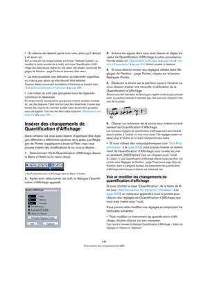 Page 548548
Transcription des enregistrements MIDI
Un silence est absent après une note, alors qu’il devrait 
y en avoir un.
Soit la note est trop longue (utilisez la fonction “Nettoyer Durées”, ou 
modifiez la durée actuelle de la note), soit votre Quantification d’Affi-
chage des Silences est réglée sur une valeur trop élevée. Ouvrez les Ré-
glages de Partition - page Portée et diminuez cette valeur.
La note possède une altération accidentelle superflue, 
ou n’en a pas alors qu’elle devrait être altérée.
Tous...