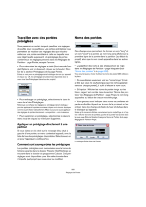 Page 569569
Réglages de Portée
Travailler avec des portées 
préréglées
Vous passerez un certain temps à peaufiner vos réglages 
de portée pour vos partitions. Les portées préréglées vous 
permettent de réutiliser ces réglages dès que vous tra-
vaillez sur une portée semblable à celle sur laquelle vous 
avez déjà travaillé auparavant. Un préréglage de portée 
contient tous les réglages présents dans les Réglages de 
Partition - page Portée, excepté l’armure.
Pour mémoriser les réglages actuels (dont ceux de...