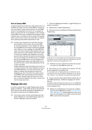 Page 575575
Voix Polyphoniques
Voix et Canaux MIDI
Le logiciel répartit de lui-même les notes dans les Voix, en 
modifiant les valeurs de leurs canaux MIDI. En temps nor-
mal, vous faites en sorte que les notes sur le canal MIDI 
numéro 3 correspondent à la Voix 3, etc. La plupart du 
temps, de votre point de vue d’utilisateur, le lien unissant 
canaux MIDI et Voix sera complètement transparent. Mais 
il est des cas où connaître ce lien se révèle d’une grande 
utilité, comme nous le verrons plus tard dans ce...