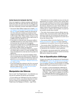 Page 579579
Voix Polyphoniques
Autres façons de manipuler des Voix
Nous vous suggérons ci-dessous quelques méthodes éla-
borées pour entrer des notes dans des voix. Elles sont ba-
sées sur la relation qui unit les voix et les canaux MIDI, il faut 
donc bien comprendre comment cette relation fonctionne.
 Vous pouvez utiliser l’Éditeur Logique (voir le chapitre “L’édi-
teur Logique, le Transformateur et le Transformateur d’Entrée” 
à la page 396) pour soumettre l’insertion de notes dans les 
voix à des critères...