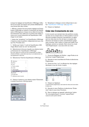 Page 580580
Voix Polyphoniques
Lorsque les réglages de Quantification d’Affichage n’affec-
tent qu’une seule voix (cliquer sans presser [Alt]/[Option]) 
vous pouvez faire deux choses :
Affecter à chaque Voix ses propres réglages de Quanti-
fication d’Affichage en insérant un événement de Quantifi-
cation d’Affichage pour chaque voix au début de la portée. 
Cet événement sera valide pour la portée toute entière, à 
moins qu’un nouvel événement de Quantification d’Affi-
chage ne soit inséré.
Insérer des...
