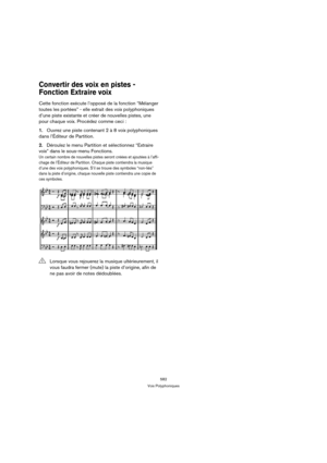 Page 582582
Voix Polyphoniques
Convertir des voix en pistes - 
Fonction Extraire voix
Cette fonction exécute l’opposé de la fonction “Mélanger 
toutes les portées” - elle extrait des voix polyphoniques 
d’une piste existante et créer de nouvelles pistes, une 
pour chaque voix. Procédez comme ceci :
1.Ouvrez une piste contenant 2 à 8 voix polyphoniques 
dans l’Éditeur de Partition.
2.Déroulez le menu Partition et sélectionnez “Extraire 
voix” dans le sous-menu Fonctions.
Un certain nombre de nouvelles pistes...