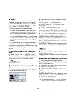 Page 598598
Formatage des notes supplémentaires et des silences
N-olets
Les valeurs normales de Quantification d’Affichage ne 
sappliquent pas à dautres subdivisions que les triolets. 
Pour créer des quintolets, des septolets, etc., veuillez 
vous conformer aux instructions suivantes.
Il existe deux méthodes pour créer des N-olets :
 En modifiant de façon définitive les données MIDI. Cest le 
mode dans lequel vous “dessinez” votre N-olet en partant de 
zéro. Aucune information concernant la position des notes...