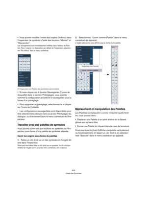 Page 603603
Usage des Symboles
Vous pouvez modifier l’ordre des onglets (visibles) dans 
l’Inspecteur de symbole à l’aide des boutons “Monter” et 
“Descendre”.
Les changements sont immédiatement reflétés dans l’éditeur de Parti-
tion. Pour t revenir à la disposition par défaut de l’Inspecteur, sélection-
ner “Par défaut” dans le menu contextuel.
Un Inspecteur (ou Palette des symboles) personnalisé.
Si vous cliquez sur le bouton Sauvegarder (l’icone de 
disquette) dans la section Préréglages, vous pourrez 
nommer...